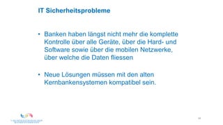 49
IT Sicherheitsprobleme
• Banken haben längst nicht mehr die komplette
Kontrolle über alle Geräte, über die Hard- und
Software sowie über die mobilen Netzwerke,
über welche die Daten fliessen
• Neue Lösungen müssen mit den alten
Kernbankensystemen kompatibel sein.
 