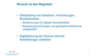 51
Wunsch an den Regulator
• Überprüfung von Gesetzen, Verordnungen,
Rundschreiben
– Bestimmungen für digitale Geschäftsfelder
– Regulierung technologie- und geschäftsmodellneutral
ausgestalten
• Digitalisierung als Chance nicht als
Kampfansage verstehen
 