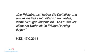 8
„Die Privatbanken haben die Digitalisierung
im besten Fall stiefmütterlich behandelt,
wenn nicht gar verschlafen. Dies dürfte vor
allem am Umbruch im Private Banking
liegen.“
NZZ, 17.9.2014
 