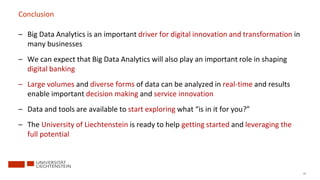 87
Conclusion
– Big Data Analytics is an important driver for digital innovation and transformation in
many businesses
– We can expect that Big Data Analytics will also play an important role in shaping
digital banking
– Large volumes and diverse forms of data can be analyzed in real-time and results
enable important decision making and service innovation
– Data and tools are available to start exploring what “is in it for you?”
– The University of Liechtenstein is ready to help getting started and leveraging the
full potential
 