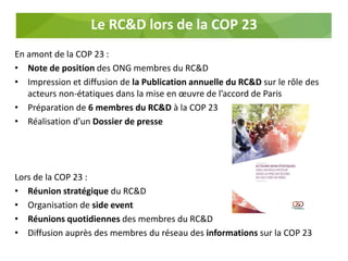 Le RC&D lors de la COP 23
En amont de la COP 23 :
• Note de position des ONG membres du RC&D
• Impression et diffusion de la Publication annuelle du RC&D sur le rôle des
acteurs non-étatiques dans la mise en œuvre de l’accord de Paris
• Préparation de 6 membres du RC&D à la COP 23
• Réalisation d’un Dossier de presse
Lors de la COP 23 :
• Réunion stratégique du RC&D
• Organisation de side event
• Réunions quotidiennes des membres du RC&D
• Diffusion auprès des membres du réseau des informations sur la COP 23
 