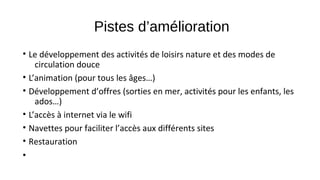 Pistes d’amélioration
• Le développement des activités de loisirs nature et des modes de
circulation douce
• L’animation (pour tous les âges…)
• Développement d’offres (sorties en mer, activités pour les enfants, les
ados…)
• L’accès à internet via le wifi
• Navettes pour faciliter l’accès aux différents sites
• Restauration
•
 