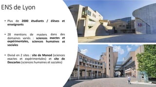ENS de Lyon
• Plus de 2000 étudiants / élèves et
enseignants
• 28 mentions de masters
domaines variés : sciences
sciences humaines
dans des
exactes et
et
expérimentales,
sociales
• Divisé en 2 sites : site de Monod (sciences
exactes et expérimentales) et site de
Descartes (sciences humaines et sociales)
 