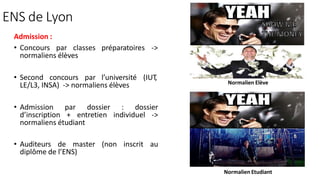 ENS de Lyon
Admission :
• Concours par classes préparatoires ->
normaliens élèves
• Second concours par l’université (IUT
,
LE/L3, INSA) -> normaliens élèves
• Admission par dossier : dossier
d’inscription + entretien individuel ->
normaliens étudiant
• Auditeurs de master (non inscrit au
diplôme de l’ENS)
Normalien Elève
Normalien Etudiant
 