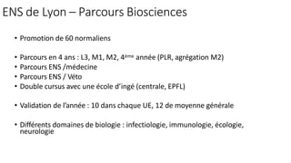 ENS de Lyon – Parcours Biosciences
• Promotion de 60 normaliens
• Parcours en 4 ans : L3, M1, M2, 4ème année (PLR, agrégation M2)
• Parcours ENS /médecine
• Parcours ENS / Véto
• Double cursus avec une école d’ingé (centrale, EPFL)
• Validation de l’année : 10 dans chaque UE, 12 de moyenne générale
• Différents domaines de biologie : infectiologie, immunologie, écologie,
neurologie
 