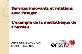 Services innovants et relations
avec l'usager

L'exemple de la médiathèque de
Chassieu


Anne-Gaëlle GAUDION
ENSSIB – 10 mai 2012
 