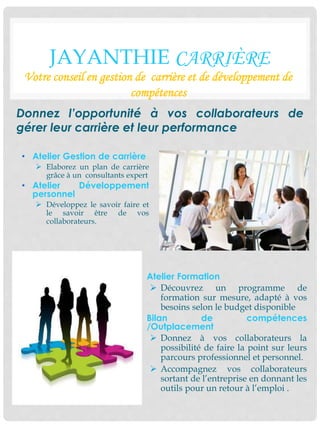 JAYANTHIE CARRIÈRE
Votre conseil en gestion de carrière et de développement de
compétences
• Atelier Gestion de carrière
 Elaborez un plan de carrière
grâce à un consultants expert
• Atelier Développement
personnel
 Développez le savoir faire et
le savoir être de vos
collaborateurs.
Donnez l’opportunité à vos collaborateurs de
gérer leur carrière et leur performance
• Atelier Formation
 Découvrez un programme de
formation sur mesure, adapté à vos
besoins selon le budget disponible
• Bilan de compétences
/Outplacement
 Donnez à vos collaborateurs la
possibilité de faire la point sur leurs
parcours professionnel et personnel.
 Accompagnez vos collaborateurs
sortant de l’entreprise en donnant les
outils pour un retour à l’emploi .
 