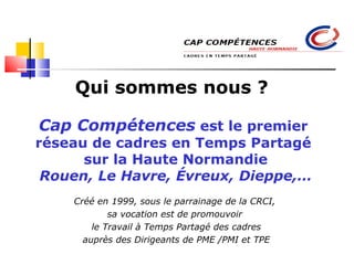 Qui sommes nous ? Cap Compétences  est le premier  réseau de cadres en Temps Partagé  sur la Haute Normandie Rouen, Le Havre, Évreux, Dieppe,… Créé en 1999, sous le parrainage de la CRCI,  sa vocation est de promouvoir  le Travail à Temps Partagé des cadres auprès des Dirigeants de PME /PMI et TPE Cap compétences : Rouen, Le Havre, Évreux, Dieppe 