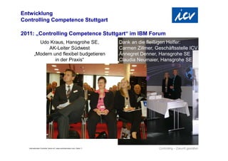 Entwicklung
Controlling Competence Stuttgart

2011: „Controlling Competence Stuttgart“ im IBM Forum
           Udo Kraus, Hansgrohe SE,                                             Dank an die fleißigen Helfer:
               AK-Leiter Südwest                                                Carmen Zillmer, Geschäftsstelle ICV
         „Modern und flexibel budgetieren                                       Annegret Denner, Hansgrohe SE
                  in der Praxis“                                                Claudia Neumaier, Hansgrohe SE




   Internationaler Controller Verein eV | www.controllerverein.com | Seite 11
 