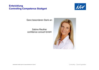 Entwicklung
Controlling Competence Stuttgart



                                               Ganz besonderen Dank an:



                                                       Sabine Reuther
                                                  confidence consult GmbH




   Internationaler Controller Verein eV | www.controllerverein.com | Seite 12
 