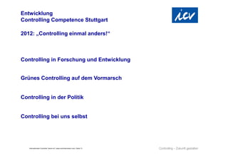 Entwicklung
Controlling Competence Stuttgart

2012: „Controlling einmal anders!“



Controlling in Forschung und Entwicklung


Grünes Controlling auf dem Vormarsch


Controlling in der Politik


Controlling bei uns selbst




   Internationaler Controller Verein eV | www.controllerverein.com | Seite 13
 