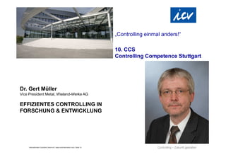 „Controlling einmal anders!“

                                                                                  10. CCS
                                                                                  Controlling Competence Stuttgart




Dr. Gert Müller
Vice President Metal, Wieland-Werke AG

EFFIZIENTES CONTROLLING IN
FORSCHUNG & ENTWICKLUNG




     Internationaler Controller Verein eV | www.controllerverein.com | Seite 14
 