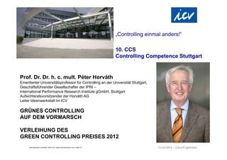 „Controlling einmal anders!“

                                                                                  10. CCS
                                                                                  Controlling Competence Stuttgart


Prof. Dr. Dr. h. c. mult. Péter Horváth
Emeritierter Universitätsprofessor für Controlling an der Universität Stuttgart,
Geschäftsführender Gesellschafter der IPRI –
International Performance Research Institute gGmbH, Stuttgart
Aufsichtsratsvorsitzender der Horváth AG
Leiter Ideenwerkstatt im ICV

GRÜNES CONTROLLING
AUF DEM VORMARSCH

VERLEIHUNG DES
GREEN CONTROLLING PREISES 2012
     Internationaler Controller Verein eV | www.controllerverein.com | Seite 15
 