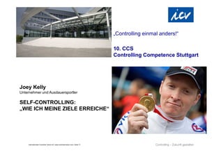 „Controlling einmal anders!“

                                                                                 10. CCS
                                                                                 Controlling Competence Stuttgart




Joey Kelly
Unternehmer und Ausdauersportler

SELF-CONTROLLING:
„WIE ICH MEINE ZIELE ERREICHE“




    Internationaler Controller Verein eV | www.controllerverein.com | Seite 17
 
