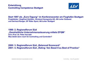 Entwicklung
Controlling Competence Stuttgart



Start 1997 als „Euro-Tagung“ im Konferenzcenter am Flughafen Stuttgart
Projektleiter: Siegfried Gänßlen, Vorstand Hansgrohe AG, AK-Leiter Südwest
und Gerhard Ranger, GF Ritter Sport, AK-Leiter Stuttgart



1998: 2. Regionalforum Süd
„Ganzheitliche Unternehmenssteuerung mittels EFQM“
Univ.-Prof. Dr. Péter Horváth:
Was bleibt dann noch für Controlling und Controller?




2000: 3. Regionalforum Süd „Balanced Scorecard“
2001: 4. Regionalforum Süd „Rating: Von Basel II zu Best of Practice“



    Internationaler Controller Verein eV | www.controllerverein.com | Seite 3
 