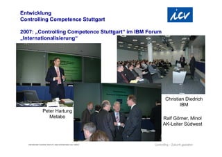 Entwicklung
Controlling Competence Stuttgart

2007: „Controlling Competence Stuttgart“ im IBM Forum
„Internationalisierung“




                                                                                Christian Diedrich
                                                                                       IBM
                       Peter Hartung
                          Metabo                                               Ralf Görner, Minol
                                                                               AK-Leiter Südwest



   Internationaler Controller Verein eV | www.controllerverein.com | Seite 5
 