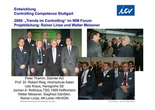 Entwicklung
Controlling Competence Stuttgart
2008: „Trends im Controlling“ im IBM Forum
Projektleitung: Rainer Linse und Walter Meissner




        Peter Thamm, Daimler AG
 Prof. Dr. Robert Rieg, Hochschule Aalen
        Udo Kraus, Hansgrohe SE
Jochen A. Rotthaus,TSG 1899 Hoffenheim
   Walter Meissner, Siegfried Gänßlen,
     Rainer Linse, AK-Leiter HN-KÜN
    Internationaler Controller Verein eV | www.controllerverein.com | Seite 6
 