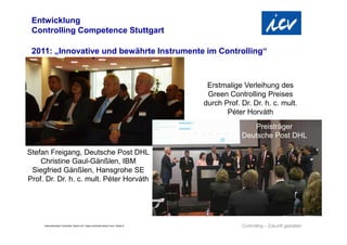 Entwicklung
 Controlling Competence Stuttgart

 2011: „Innovative und bewährte Instrumente im Controlling“



                                                                                  Erstmalige Verleihung des
                                                                                  Green Controlling Preises
                                                                                 durch Prof. Dr. Dr. h. c. mult.
                                                                                        Péter Horváth
                                                                                                Preisträger
                                                                                             Deutsche Post DHL

Stefan Freigang, Deutsche Post DHL
    Christine Gaul-Gänßlen, IBM
 Siegfried Gänßlen, Hansgrohe SE
Prof. Dr. Dr. h. c. mult. Péter Horváth




     Internationaler Controller Verein eV | www.controllerverein.com | Seite 9
 