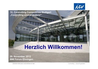 10. Controlling Competence Stuttgart
„Controlling einmal anders!“




                                        Herzlich Willkommen!
29. November 2012
IBM Forum Ehningen
  Internationaler Controller Verein eV | www.controllerverein.com | Seite 1
 