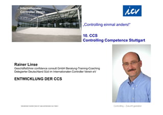 Internationaler Controller Verein eV | www.controllerverein.com | Seite 2
Rainer Linse
Geschäftsführer confidence consult GmbH Beratung-Training-Coaching
Delegierter Deutschland Süd im Internationalen Controller Verein eV
ENTWICKLUNG DER CCS
Internationaler
Controller Verein
„Controlling einmal anders!“
10. CCS
Controlling Competence Stuttgart
 