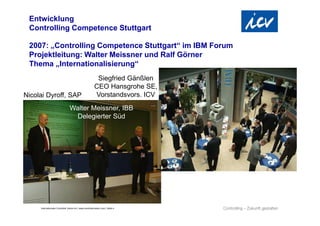 Internationaler Controller Verein eV | www.controllerverein.com | Seite 4
Entwicklung
Controlling Competence Stuttgart
2007: „Controlling Competence Stuttgart“ im IBM Forum
Projektleitung: Walter Meissner und Ralf Görner
Thema „Internationalisierung“
Walter Meissner, IBB
Delegierter Süd
Nicolai Dyroff, SAP
Siegfried Gänßlen
CEO Hansgrohe SE,
Vorstandsvors. ICV
 