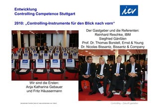 Internationaler Controller Verein eV | www.controllerverein.com | Seite 8
2010: „Controlling-Instrumente für den Blick nach vorn“
Entwicklung
Controlling Competence Stuttgart
Wir sind die Ersten:
Anja Katharina Gebauer
und Fritz Häussermann
Der Gastgeber und die Referenten:
Reinhard Reschke, IBM
Siegfried Gänßlen
Prof. Dr. Thomas Borstell, Ernst & Young
Dr. Nicolas Bissantz, Bissantz & Company
 