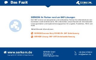 Copyright  2017 SERKEM. All Rights Reserved
 www.serkem.de SERKEM GmbH
Kollmering 14
94535 Eging am See
	 +49 8544 97260-0
 	 info@serkem.de
Das Fazit
Seit 1997 sind wir ein kompetenter und verlässlicher Partner für mittelständische Un-
ternehmen sowie Großkonzerne. Wir unterstützen unsere Kunden als internationaler
Lösungsanbieter und Implementierungspartner für Logistik, Produktion, FI/CO und
HCM.
Weiterführende Informationen:
SERKEM. Ihr Partner rund um SAP-Lösungen
SERKEM Success Story ER-WE-PA: SAP Zeiterfassung
SERKEM Lösung: SAP CATS Arbeitszeiterfassung
 
