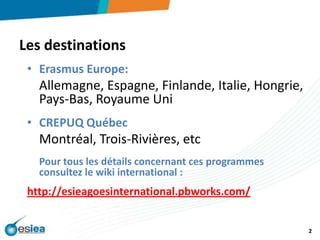 Les destinationsErasmus Europe:Allemagne, Espagne, Finlande, Italie, Hongrie, Pays-Bas, Royaume UniCREPUQ QuébecMontréal, Trois-Rivières, etcPour tous les détails concernant ces programmes consultez le wiki international :http://esieagoesinternational.pbworks.com/