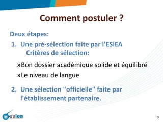 Comment postuler ? Deux étapes:Une pré-sélection faite par l’ESIEA	Critères de sélection:Bon dossier académique solide et équilibréLe niveau de langueUne sélection "officielle" faite par l'établissement partenaire.