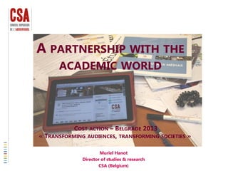 A PARTNERSHIP WITH THE
ACADEMIC WORLD
Muriel Hanot
Director of studies & research
CSA (Belgium)
COST ACTION – BELGRADE 2013
« TRANSFORMING AUDIENCES, TRANSFORMING SOCIETIES »
 