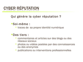 Qui génère la cyber réputation ?

Soi-même        :
     traces de sa propre identité numérique

Des   tiers :
     commentaires et articles sur des blogs ou des
      réseaux sociaux
     photos ou vidéos postées par des connaissances
      ou des anonymes
     publications ou interventions professionnelles
 