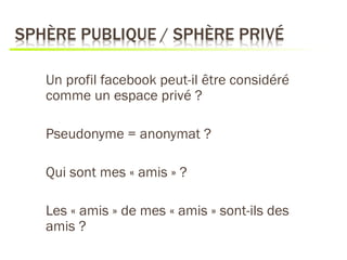 Un profil facebook peut-il être considéré
comme un espace privé ?

Pseudonyme = anonymat ?

Qui sont mes « amis » ?

Les « amis » de mes « amis » sont-ils des
amis ?
 