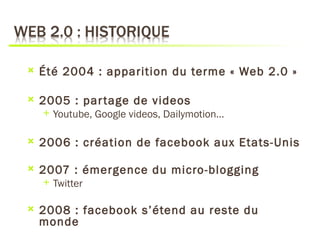    Été 2004 : apparition du terme « Web 2.0 »

   2005 : par tage de videos
       Youtube, Google videos, Dailymotion…

   2006 : création de facebook aux Etats-Unis

   2007 : émergence du micro-blogging
       Twitter

   2008 : facebook s’étend au reste du
    monde
 
