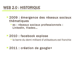    2009 : émergence des réseaux sociaux
    thématiques
       ex : réseaux sociaux professionnels :
        LinkedIn, Viadeo…

   2010 : facebook explose
       la barre du demi milliard d’utilisateurs est franchie

   2011 : création de google+
 