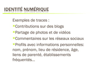 Exemples de traces :
Contributions sur des blogs

Partage de photos et de vidéos

Commentaires sur les réseaux sociaux

Profils avec informations personnelles:
nom, prénom, lieu de résidence, âge,
liens de parenté, établissements
fréquentés…
 