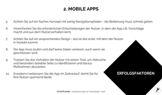 FLYACTS GmbH / erfolgreiche Apps für Fotoprodukte / 2016
ERFOLGSFAKTOREN
5. Achten Sie auf ein flaches Konzept mit wenig Navigationspfaden - die Bedienung muss schnell gehen.
6. Vereinfachen Sie die erforderlichen Entscheidungen der Nutzer, in dem die App z.B. Vorschläge
macht und aus dem Nutzerverhalten lernt.
7. Achten Sie auf ein ansprechendes Design - das ist das erste, mit dem der Nutzer
in Kontakt kommt.
8. Die App muss laufen und darf keine Daten verlieren, auch wenn sie
geschlossen wird.
9. Tracken Sie das Verhalten der Nutzer mit einem Tool, um Abbrüche
und besonders beliebte Seite zu identifizieren und daraus
Maßnahmen abzuleiten.
10. Erweitern/verbessern Sie die App im Zeitverlauf, damit Sie für
Ihre Nutzer spannend bleibt.
2. MOBILE APPS
 