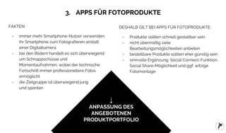 FLYACTS GmbH / erfolgreiche Apps für Fotoprodukte / 2016
3. APPS FÜR FOTOPRODUKTE
FAKTEN:
- immer mehr Smartphone-Nutzer verwenden
ihr Smartphone zum Fotografieren anstatt
einer Digitalkamera
- bei den Bildern handelt es sich überwiegend
um Schnappschüsse und
Momentaufnahmen, wobei der technische
Fortschritt immer professionellere Fotos
ermöglicht
- die Zielgruppe ist überwiegend jung
und spontan
↓
ANPASSUNG DES
ANGEBOTENEN
PRODUKTPORTFOLIO
DESHALB GILT BEI APPS FÜR FOTOPRODUKTE:
- Produkte sollten schnell gestaltbar sein
- nicht übermäßig viele
Bearbeitungsmöglichkeiten anbieten
- bestellbare Produkte sollten eher günstig sein
- sinnvolle Ergänzung: Social Connect-Funktion,
Social Share-Möglichkeit und ggf. witzige
Fotomontage
 