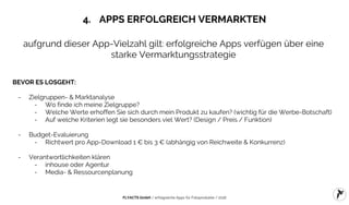 FLYACTS GmbH / erfolgreiche Apps für Fotoprodukte / 2016
4. APPS ERFOLGREICH VERMARKTEN
aufgrund dieser App-Vielzahl gilt: erfolgreiche Apps verfügen über eine
starke Vermarktungsstrategie
BEVOR ES LOSGEHT:
- Zielgruppen- & Marktanalyse
- Wo finde ich meine Zielgruppe?
- Welche Werte erhoffen Sie sich durch mein Produkt zu kaufen? (wichtig für die Werbe-Botschaft)
- Auf welche Kriterien legt sie besonders viel Wert? (Design / Preis / Funktion)
- Budget-Evaluierung
- Richtwert pro App-Download 1 € bis 3 € (abhängig von Reichweite & Konkurrenz)
- Verantwortlichkeiten klären
- inhouse oder Agentur
- Media- & Ressourcenplanung
 