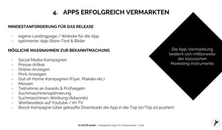 FLYACTS GmbH / erfolgreiche Apps für Fotoprodukte / 2016
4. APPS ERFOLGREICH VERMARKTEN
MINDESTANFORDERUNG FÜR DAS RELEASE
- eigene Landingpage / Website für die App
- optimierter App-Store-Text & Bilder
MÖGLICHE MASSNAHMEN ZUR BEKANNTMACHUNG
- Social Media-Kampagnen
- Presse-Artikel
- Online-Anzeigen
- Print-Anzeigen
- Out-of-Home-Kampagnen (Flyer, Plakate etc.)
- Messen
- Teilnahme an Awards & Prüfsiegeln
- Suchmaschinenoptimierung
- Suchmaschinen-Werbung (Adwords)
- Werbevideos auf Youtube / im TV
- Boost-Kampagne (über gekaufte Downloads die App in die Top 10/Top 20 pushen)
Die App-Vermarktung
bedient sich mittlerweile
der klassischen
Marketing-Instrumente
 