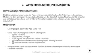 FLYACTS GmbH / erfolgreiche Apps für Fotoprodukte / 2016
4. APPS ERFOLGREICH VERMARKTEN
EMPFEHLUNG FÜR FOTOPRODUKTE-APPS
Die Zielgruppe sind junge Leute, die Fotos einen gewissen Wert geben. Sie findet man in den sozialen
Medien, mit dem geringsten Streuverlust auf Instagram. Die Botschaft muss auf ihre Spontanität eingehen
und ästhetisch ansprechend sein. Ein kleiner Anreiz kann jedoch nicht schaden, um die Spontanität
anzukurbeln.
MASSNAHMEN
- Landingpage & optimierter App-Store-Text
- Social Media-Kampagne (Facebook & Instagram)
- eigene Fan-Seite
- Social Media-Anzeigen
- Buchung von Influencern mit > 1.000 Followern
- ggf. in Kombination mit einem Gewinnspiel (z.B. Warengutschein)
- ggf. Social Connect-Funktion hervorheben
- Integration der App in das bestehende Portfolio (Banner auf der eignen Webseite, Newsletter,
Facebook-Fanseite)
 