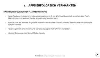 FLYACTS GmbH / erfolgreiche Apps für Fotoprodukte / 2016
4. APPS ERFOLGREICH VERMARKTEN
NACH DER ERFOLGREICHEN MARKTEINFÜHRUNG
- neue Features / Aktionen in die App integrieren (z.B. ein Weihnachtsspezial), welches über Push-
Nachrichten und weitere Kanäle angekündigt werden kann
- App-Nutzer auf weitere Angebote aufmerksam machen (Upsell), die sie über die normale Webseite
nutzen können
- Tracking-Daten analysieren und Verbesserungen-Maßnahmen erarbeiten
- stetige Betreuung des Social Media-Kanals
 