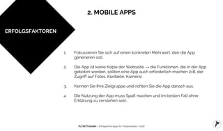 FLYACTS GmbH / erfolgreiche Apps für Fotoprodukte / 2016
1. Fokussieren Sie sich auf einen konkreten Mehrwert, den die App
generieren soll.
2. Die App ist keine Kopie der Webseite → die Funktionen, die in der App
geboten werden, sollten eine App auch erforderlich machen (z.B. der
Zugriff auf Fotos, Kontakte, Kamera).
3. Kennen Sie Ihre Zielgruppe und richten Sie die App danach aus.
4 Die Nutzung der App muss Spaß machen und im besten Fall ohne
Erklärung zu verstehen sein.
ERFOLGSFAKTOREN
2. MOBILE APPS
 
