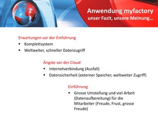 Anwendung myfactoryunser Fazit, unsere Meinung… 
Ängste vor der Cloud 
 
Internetverbindung (Ausfall) 
 
Datensicherheit (externer Speicher, weltweiter Zugriff) 
Erwartungen vor der Einführung 
 
Komplettsystem 
 
Weltweiter, schneller Datenzugriff 
Einführung 
 
GrosseUmstellung und viel Arbeit (Datenaufbereitung) für die Mitarbeiter (Freude, Frust, grosseFreude)  