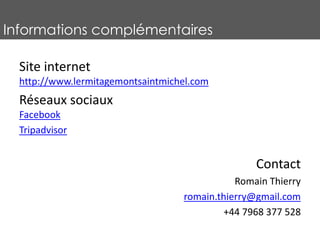 Informations complémentaires
Site internet
http://www.lermitagemontsaintmichel.com
Réseaux sociaux
Facebook
Tripadvisor
Contact
Romain Thierry
romain.thierry@gmail.com
+44 7968 377 528
 