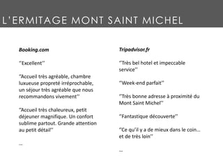 L’ERMITAGE MONT SAINT MICHEL
Booking.com
‘’Excellent’’
‘’Accueil très agréable, chambre
luxueuse propreté irréprochable,
un séjour très agréable que nous
recommandons vivement’’
‘’Accueil très chaleureux, petit
déjeuner magnifique. Un confort
sublime partout. Grande attention
au petit détail’’
…
Tripadvisor.fr
‘’Très bel hotel et impeccable
service’’
‘’Week-end parfait’’
‘’Très bonne adresse à proximité du
Mont Saint Michel’’
‘’Fantastique découverte’’
‘’Ce qu’il y a de mieux dans le coin…
et de très loin’’
…
 
