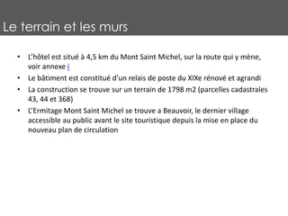 Le terrain et les murs
• L’hôtel est situé à 4,5 km du Mont Saint Michel, sur la route qui y mène,
voir annexe i
• Le bâtiment est constitué d’un relais de poste du XIXe rénové et agrandi
• La construction se trouve sur un terrain de 1798 m2 (parcelles cadastrales
43, 44 et 368)
• L’Ermitage Mont Saint Michel se trouve a Beauvoir, le dernier village
accessible au public avant le site touristique depuis la mise en place du
nouveau plan de circulation
 