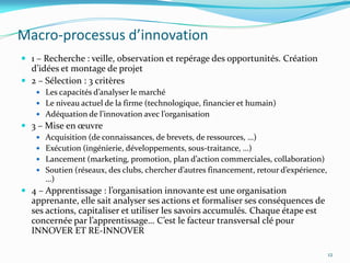Macro-processus d’innovation
 1 – Recherche : veille, observation et repérage des opportunités. Création
  d’idées et montage de projet
 2 – Sélection : 3 critères
    Les capacités d’analyser le marché
    Le niveau actuel de la firme (technologique, financier et humain)
    Adéquation de l’innovation avec l’organisation
 3 – Mise en œuvre
    Acquisition (de connaissances, de brevets, de ressources, …)
    Exécution (ingénierie, développements, sous-traitance, …)
    Lancement (marketing, promotion, plan d’action commerciales, collaboration)
    Soutien (réseaux, des clubs, chercher d’autres financement, retour d’expérience,
      …)
 4 – Apprentissage : l’organisation innovante est une organisation
  apprenante, elle sait analyser ses actions et formaliser ses conséquences de
  ses actions, capitaliser et utiliser les savoirs accumulés. Chaque étape est
  concernée par l’apprentissage… C’est le facteur transversal clé pour
  INNOVER ET RE-INNOVER

                                                                                        12
 