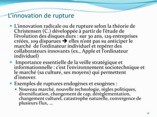 L’innovation de rupture
 L’innovation radicale ou de rupture selon la théorie de
  Christensen (C.) développée { partir de l’étude de
  l’évolution des disques durs : sur 30 ans, 129 entreprises
  créées, 109 disparues  elles n’ont pas su anticiper le
  marché de l’ordinateur individuel et repérer des
  collaborateurs innovants (ex., Apple et l’ordinateur
  individuel)
 Importance essentielle de la veille stratégique et
  informationnelle : c’est l’environnement sociotechnique et
  le marché (sa culture, ses moyens) qui permettent
  d’innover.
 Exemples de ruptures endogènes et exogènes :
   Nouveau marché, nouvelle technologie, règles politiques,
    diversification, changement de cap, dérèglementation,
    changement culturel, catastrophe naturelle, convergence de
    plusieurs flux, …

                                                                 18
 