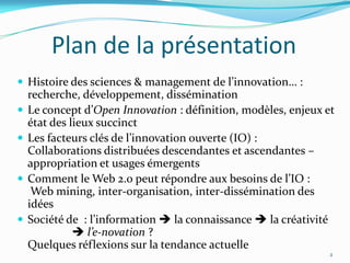 Plan de la présentation
 Histoire des sciences & management de l’innovation… :
    recherche, développement, dissémination
   Le concept d’Open Innovation : définition, modèles, enjeux et
    état des lieux succinct
   Les facteurs clés de l’innovation ouverte (IO) :
    Collaborations distribuées descendantes et ascendantes –
    appropriation et usages émergents
   Comment le Web 2.0 peut répondre aux besoins de l’IO :
     Web mining, inter-organisation, inter-dissémination des
    idées
   Société de : l’information  la connaissance  la créativité
               l’e-novation ?
    Quelques réflexions sur la tendance actuelle
                                                                2
 