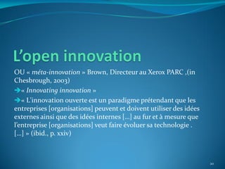 OU « méta-innovation » Brown, Directeur au Xerox PARC ,(in
Chesbrough, 2003)
« Innovating innovation »
« L'innovation ouverte est un paradigme prétendant que les
entreprises [organisations] peuvent et doivent utiliser des idées
externes ainsi que des idées internes […] au fur et { mesure que
l’entreprise [organisations] veut faire évoluer sa technologie .
[…] » (ibid., p. xxiv)



                                                                    20
 